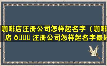 咖啡店注册公司怎样起名字（咖啡店 🐘 注册公司怎样起名字最好）